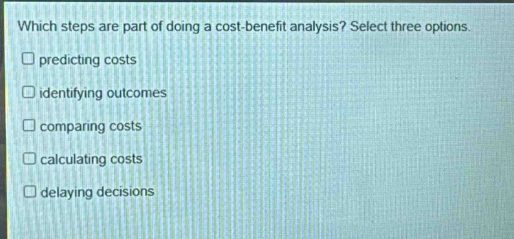 which steps are part of doing a cost - benefit analysis? select three options. predicting costs identifying outcomes comparing costs calculating costs delaying decisions