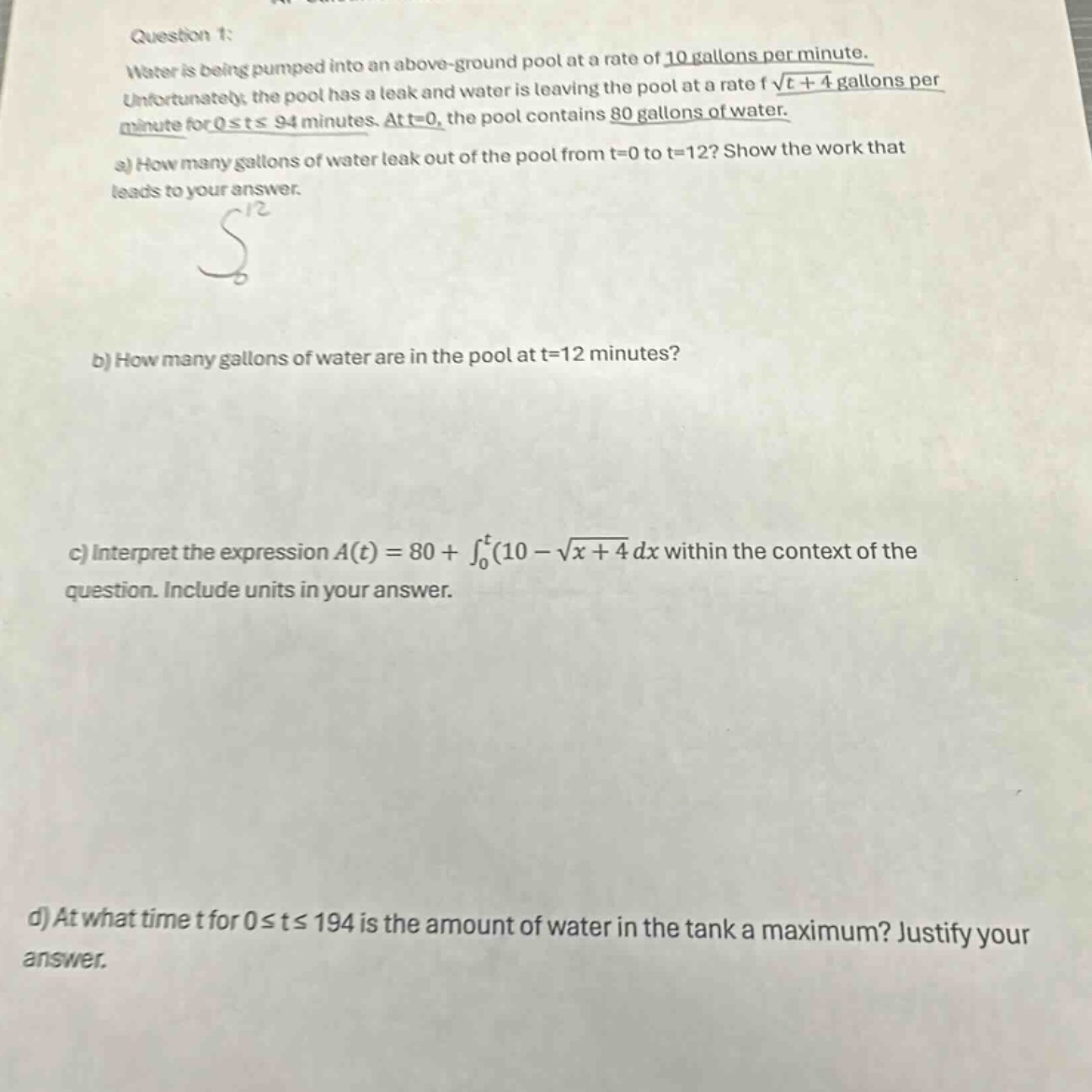 question 1: water is being pumped into an above - ground pool at a rate of 10 gallons per minute. unfortunately, the pool has a leak and water is leaving the pool at a rate of √(t + 4) gallons per minute for 0≤t≤94 minutes. at t = 0, the pool contains 80 gallons of water. a) how many gallons of water leak out of the pool from t = 0 to t = 12? show the work that leads to your answer. b) how many gallons of water are in the pool at t = 12 minutes? c) interpret the expression a(t)=80+∫₀ᵗ(10 - √(x + 4)dx within the context of the question. include units in your answer. d) at what time t for 0≤t≤194 is the amount of water in the tank a maximum? justify your answer.