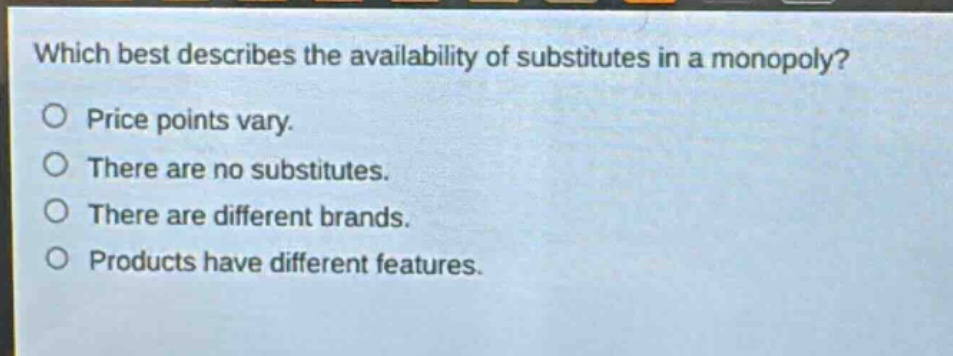 which best describes the availability of substitutes in a monopoly? price points vary. there are no substitutes. there are different brands. products have different features.