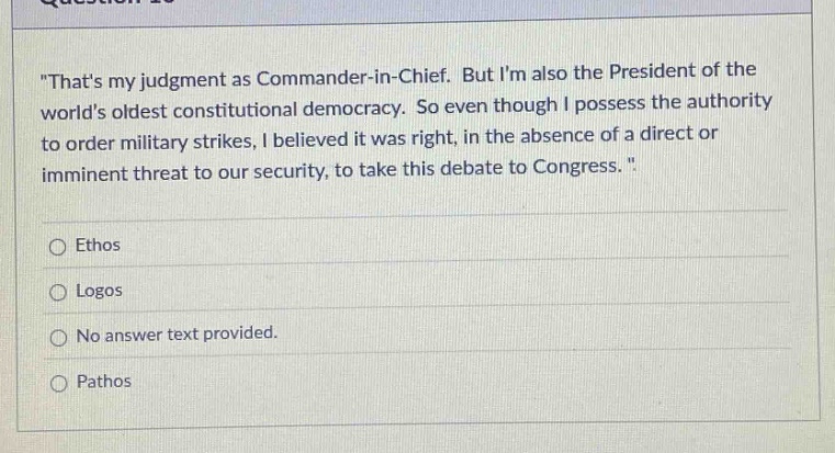 thats my judgment as commander - in - chief. but im also the president of the worlds oldest constitutional democracy. so even though i possess the authority to order military strikes, i believed it was right, in the absence of a direct or imminent threat to our security, to take this debate to congress. \nethos\nlogos\nno answer text provided.\npathos