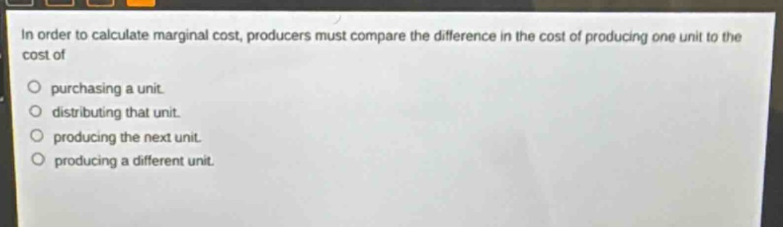 in order to calculate marginal cost, producers must compare the difference in the cost of producing one unit to the cost of\npurchasing a unit.\ndistributing that unit.\nproducing the next unit.\nproducing a different unit.