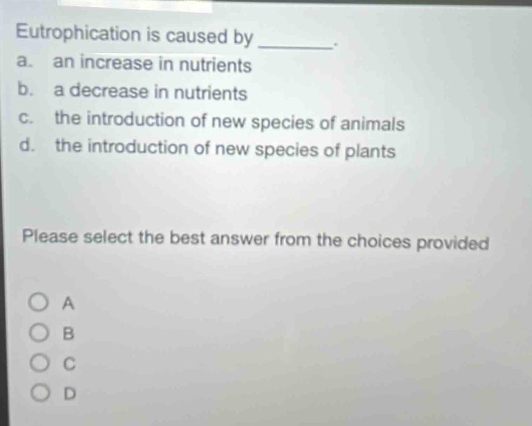 eutrophication is caused by ________. a. an increase in nutrients b. a decrease in nutrients c. the introduction of new species of animals d. the introduction of new species of plants please select the best answer from the choices provided