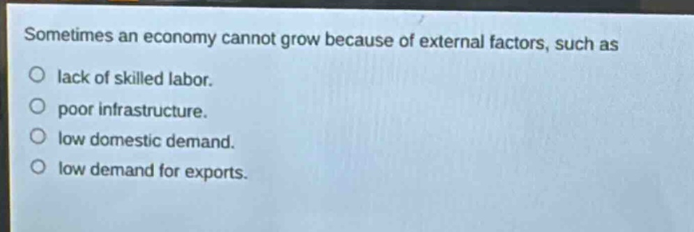sometimes an economy cannot grow because of external factors, such as\nlack of skilled labor.\npoor infrastructure.\nlow domestic demand.\nlow demand for exports.