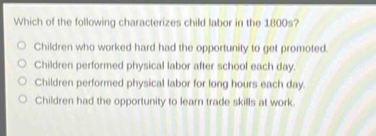 which of the following characterizes child labor in the 1800s?\nchildren who worked hard had the opportunity to get promoted.\nchildren performed physical labor after school each day.\nchildren performed physical labor for long hours each day.\nchildren had the opportunity to learn trade skills at work.