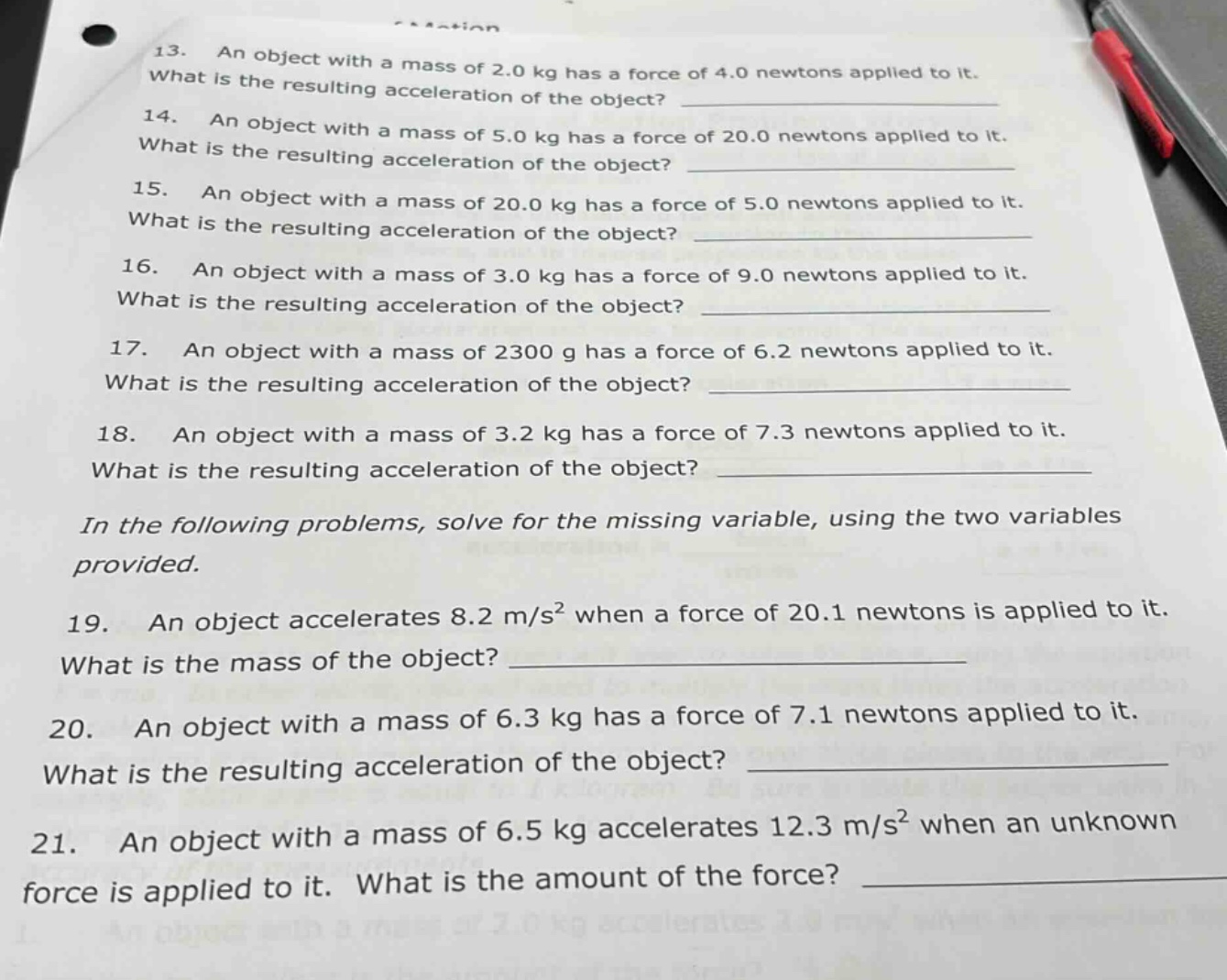 13. an object with a mass of 2.0 kg has a force of 4.0 newtons applied to it. what is the resulting acceleration of the object? 14. an object with a mass of 5.0 kg has a force of 20.0 newtons applied to it. what is the resulting acceleration of the object? 15. an object with a mass of 20.0 kg has a force of 5.0 newtons applied to it. what is the resulting acceleration of the object? 16. an object with a mass of 3.0 kg has a force of 9.0 newtons applied to it. what is the resulting acceleration of the object? 17. an object with a mass of 2300 g has a force of 6.2 newtons applied to it. what is the resulting acceleration of the object? 18. an object with a mass of 3.2 kg has a force of 7.3 newtons applied to it. what is the resulting acceleration of the object? in the following problems, solve for the missing variable, using the two variables provided. 19. an object accelerates 8.2 m/s² when a force of 20.1 newtons is applied to it. what is the mass of the object? 20. an object with a mass of 6.3 kg has a force of 7.1 newtons applied to it. what is the resulting acceleration of the object? 21. an object with a mass of 6.5 kg accelerates 12.3 m/s² when an unknown force is applied to it. what is the amount of the force?
