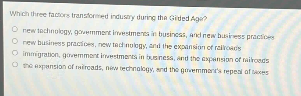 which three factors transformed industry during the gilded age?\no new technology, government investments in business, and new business practices\no new business practices, new technology, and the expansion of railroads\no immigration, government investments in business, and the expansion of railroads\no the expansion of railroads, new technology, and the governments repeal of taxes