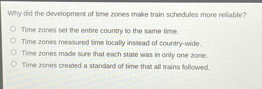 why did the development of time zones make train schedules more reliable?\no time zones set the entire country to the same time.\no time zones measured time locally instead of country - wide.\no time zones made sure that each state was in only one zone.\no time zones created a standard of time that all trains followed.