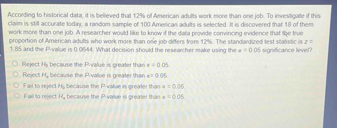 according to historical data, it is believed that 12% of american adults work more than one job. to investigate if this claim is still accurate today, a random sample of 100 american adults is selected. it is discovered that 18 of them work more than one job. a researcher would like to know if the data provide convincing evidence that the true proportion of american adults who work more than one job differs from 12%. the standardized test statistic is z = 1.85 and the p - value is 0.0644. what decision should the researcher make using the α = 0.05 significance level? reject h0 because the p - value is greater than α = 0.05. reject ha because the p - value is greater than α = 0.05. fail to reject h0 because the p - value is greater than α = 0.05. fail to reject ha because the p - value is greater than α = 0.05.