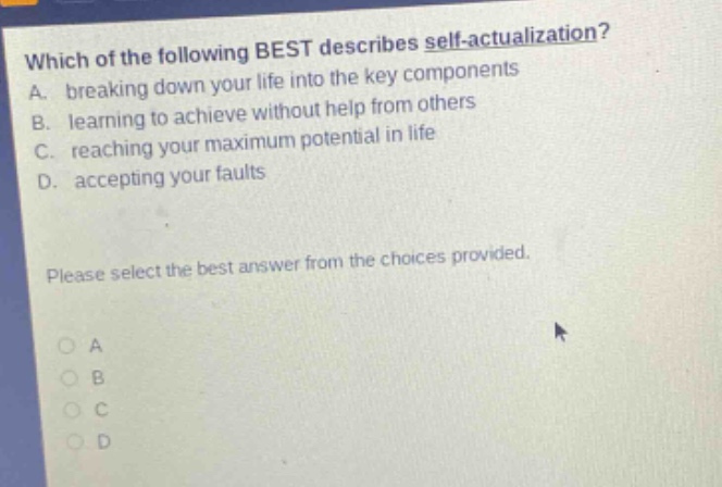 which of the following best describes self - actualization? a. breaking down your life into the key components b. learning to achieve without help from others c. reaching your maximum potential in life d. accepting your faults please select the best answer from the choices provided. o a o b o c o d