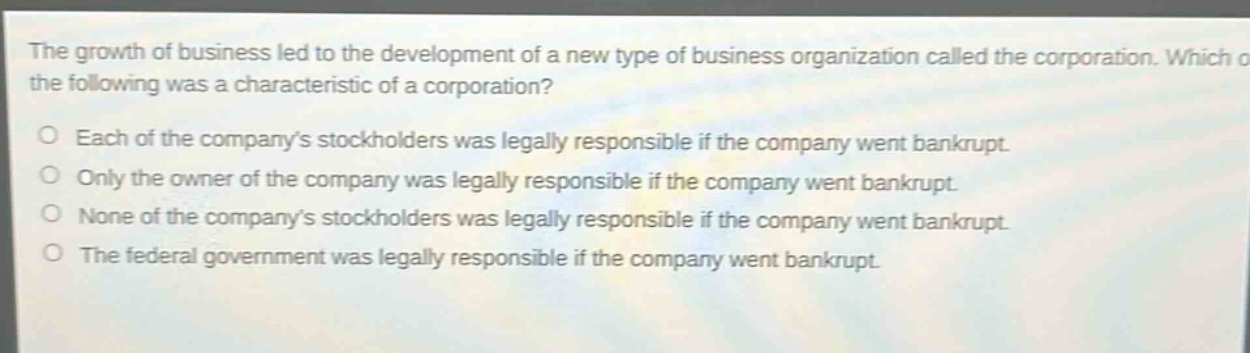 the growth of business led to the development of a new type of business organization called the corporation. which of the following was a characteristic of a corporation? each of the companys stockholders was legally responsible if the company went bankrupt. only the owner of the company was legally responsible if the company went bankrupt. none of the companys stockholders was legally responsible if the company went bankrupt. the federal government was legally responsible if the company went bankrupt.