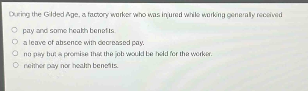 during the gilded age, a factory worker who was injured while working generally received\no pay and some health benefits.\no a leave of absence with decreased pay.\no no pay but a promise that the job would be held for the worker.\no neither pay nor health benefits.