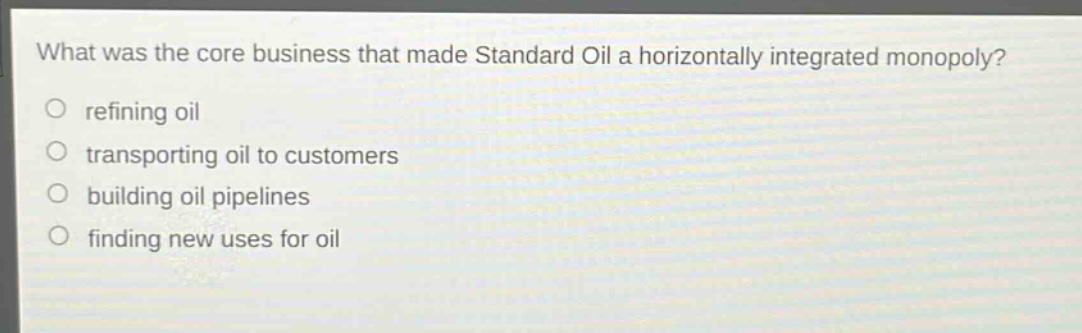 what was the core business that made standard oil a horizontally integrated monopoly?\nrefining oil\ntransporting oil to customers\nbuilding oil pipelines\nfinding new uses for oil