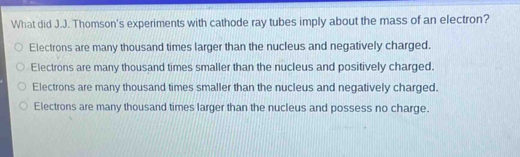 what did j.j. thomsons experiments with cathode ray tubes imply about the mass of an electron?\nelectrons are many thousand times larger than the nucleus and negatively charged.\nelectrons are many thousand times smaller than the nucleus and positively charged.\nelectrons are many thousand times smaller than the nucleus and negatively charged.\nelectrons are many thousand times larger than the nucleus and possess no charge.