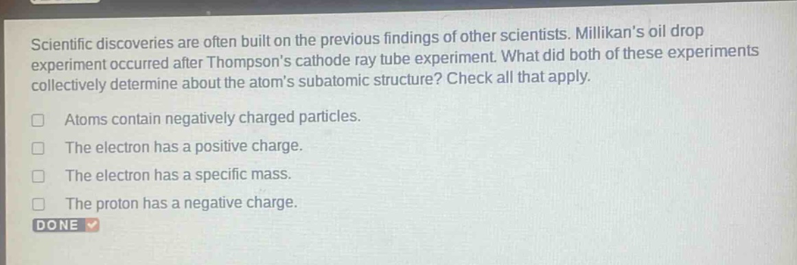 scientific discoveries are often built on the previous findings of other scientists. millikans oil drop experiment occurred after thompsons cathode ray tube experiment. what did both of these experiments collectively determine about the atoms subatomic structure? check all that apply. atoms contain negatively charged particles. the electron has a positive charge. the electron has a specific mass. the proton has a negative charge. done