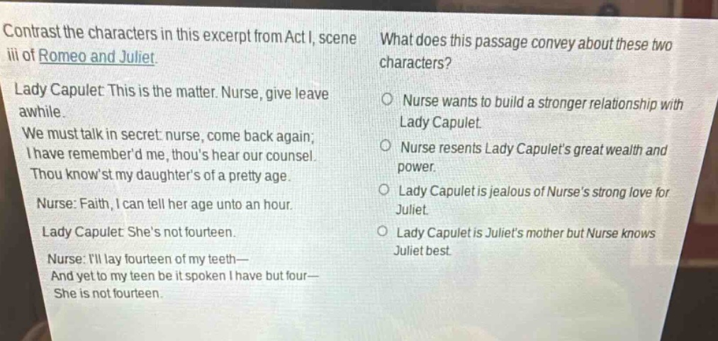 contrast the characters in this excerpt from act i, scene iii of romeo and juliet. lady capulet: this is the matter. nurse, give leave awhile. we must talk in secret: nurse, come back again; i have rememberd me, thous hear our counsel. thou knowst my daughters of a pretty age. nurse: faith, i can tell her age unto an hour. lady capulet: shes not fourteen. nurse: ill lay fourteen of my teeth— and yet to my teen be it spoken i have but four— she is not fourteen. what does this passage convey about these two characters? o nurse wants to build a stronger relationship with lady capulet. o nurse resents lady capulets great wealth and power. o lady capulet is jealous of nurses strong love for juliet. o lady capulet is juliets mother but nurse knows juliet best.