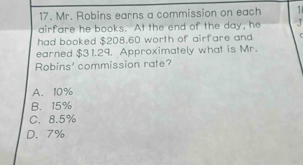 17. mr. robins earns a commission on each airfare he books. at the end of the day, he had booked $208.60 worth of airfare and earned $31.29. approximately what is mr. robins’ commission rate? a. 10% b. 15% c. 8.5% d. 7%