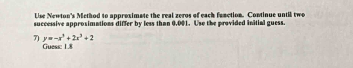 use newtons method to approximate the real zeros of each function. continue until two successive approximations differ by less than 0.001. use the provided initial guess. 7) y=-x^5 + 2x^3+2 guess: 1.8