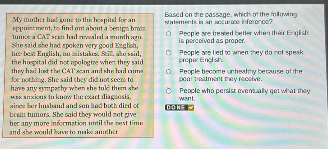 my mother had gone to the hospital for an appointment, to find out about a benign brain tumor a cat scan had revealed a month ago. she said she had spoken very good english, her best english, no mistakes. still, she said, the hospital did not apologize when they said they had lost the cat scan and she had come for nothing. she said they did not seem to have any sympathy when she told them she was anxious to know the exact diagnosis, since her husband and son had both died of brain tumors. she said they would not give her any more information until the next time and she would have to make another appointment. based on the passage, which of the following statements is an accurate inference? people are treated better when their english is perceived as proper. people are lied to when they do not speak proper english. people become unhealthy because of the poor treatment they receive. people who persist eventually get what they want. done