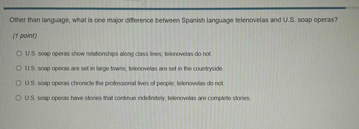 other than language, what is one major difference between spanish language telenovelas and u.s. soap operas? (1 point) u.s. soap operas show relationships along class lines; telenovelas do not. u.s. soap operas are set in large towns; telenovelas are set in the countryside. u.s. soap operas chronicle the professional lives of people; telenovelas do not. u.s. soap operas have stories that continue indefinitely; telenovelas are complete stories.