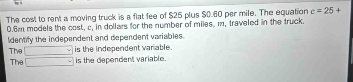 the cost to rent a moving truck is a flat fee of $25 plus $0.60 per mile. the equation c = 25 + 0.6m models the cost, c, in dollars for the number of miles, m, traveled in the truck. identify the independent and dependent variables. the is the independent variable. the is the dependent variable.
