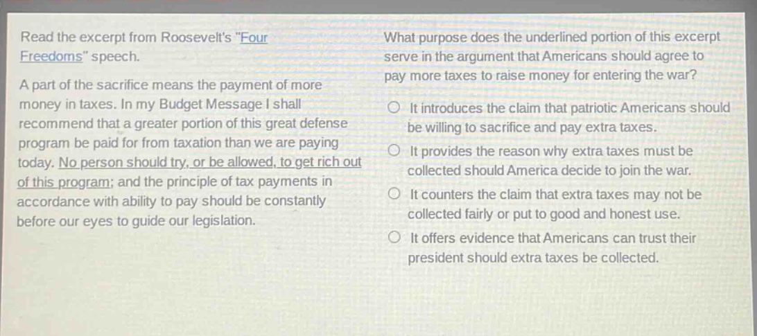 read the excerpt from roosevelts \four freedoms\ speech. a part of the sacrifice means the payment of more money in taxes. in my budget message i shall recommend that a greater portion of this great defense program be paid for from taxation than we are paying today. no person should try, or be allowed, to get rich out of this program; and the principle of tax payments in accordance with ability to pay should be constantly before our eyes to guide our legislation. what purpose does the underlined portion of this excerpt serve in the argument that americans should agree to pay more taxes to raise money for entering the war? it introduces the claim that patriotic americans should be willing to sacrifice and pay extra taxes. it provides the reason why extra taxes must be collected should america decide to join the war. it counters the claim that extra taxes may not be collected fairly or put to good and honest use. it offers evidence that americans can trust their president should extra taxes be collected.