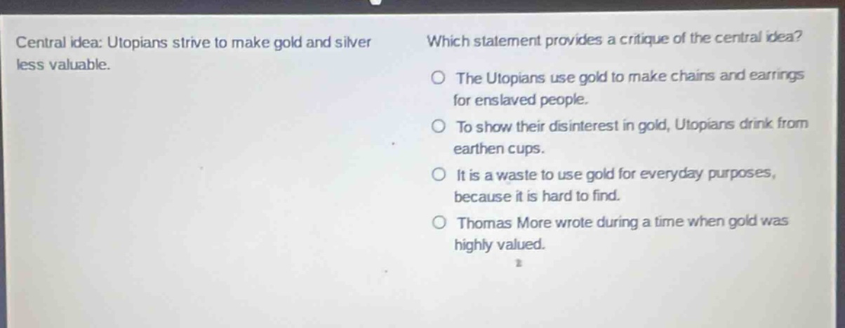 central idea: utopians strive to make gold and silver less valuable. which statement provides a critique of the central idea? the utopians use gold to make chains and earrings for enslaved people. to show their disinterest in gold, utopians drink from earthen cups. it is a waste to use gold for everyday purposes, because it is hard to find. thomas more wrote during a time when gold was highly valued.