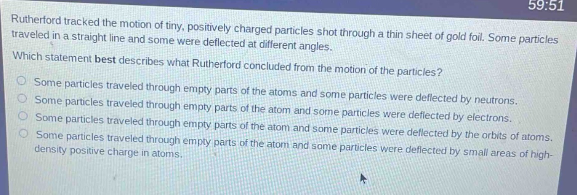 rutherford tracked the motion of tiny, positively charged particles shot through a thin sheet of gold foil. some particles traveled in a straight line and some were deflected at different angles. which statement best describes what rutherford concluded from the motion of the particles? some particles traveled through empty parts of the atoms and some particles were deflected by neutrons. some particles traveled through empty parts of the atom and some particles were deflected by electrons. some particles traveled through empty parts of the atom and some particles were deflected by the orbits of atoms. some particles traveled through empty parts of the atom and some particles were deflected by small areas of high - density positive charge in atoms.