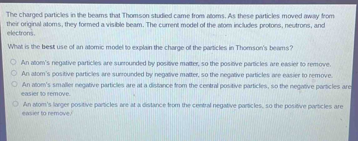 the charged particles in the beams that thomson studied came from atoms. as these particles moved away from their original atoms, they formed a visible beam. the current model of the atom includes protons, neutrons, and electrons. what is the best use of an atomic model to explain the charge of the particles in thomsons beams? an atoms negative particles are surrounded by positive matter, so the positive particles are easier to remove. an atoms positive particles are surrounded by negative matter, so the negative particles are easier to remove. an atoms smaller negative particles are at a distance from the central positive particles, so the negative particles are easier to remove. an atoms larger positive particles are at a distance from the central negative particles, so the positive particles are easier to remove.