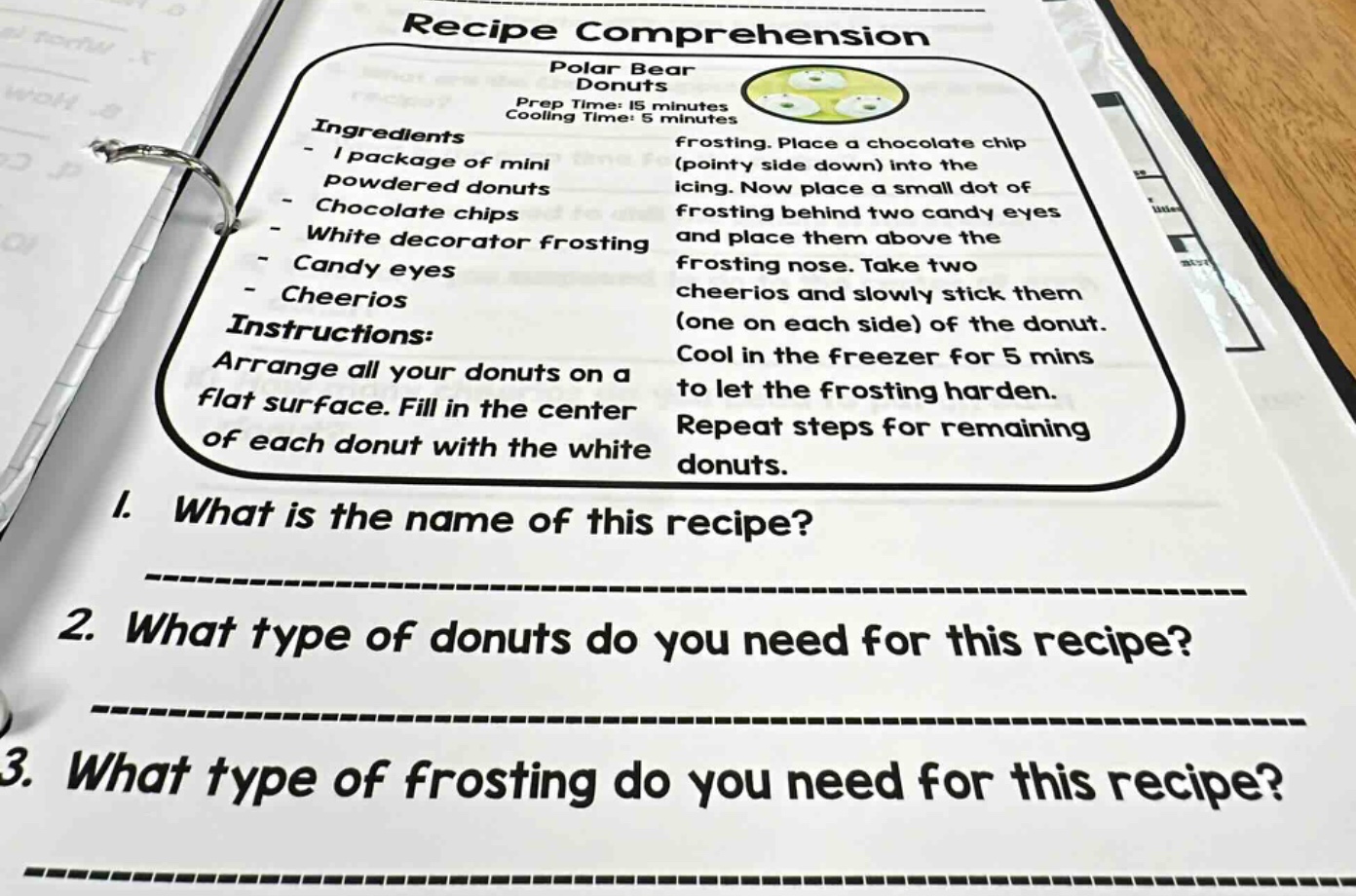 recipe comprehension\npolar bear donuts\nprep time: 15 minutes\ncooling time: 5 minutes\ningredients\n- 1 package of mini powdered donuts\n- chocolate chips\n- white decorator frosting\n- candy eyes\n- cheerios\ninstructions:\narrange all your donuts on a flat surface. fill in the center of each donut with the white frosting. place a chocolate chip (pointy side down) into the icing. now place a small dot of frosting behind two candy eyes and place them above the frosting nose. take two cheerios and slowly stick them (one on each side) of the donut. cool in the freezer for 5 mins to let the frosting harden. repeat steps for remaining donuts.\n1. what is the name of this recipe?\n____________________\n2. what type of donuts do you need for this recipe?\n____________________\n3. what type of frosting do you need for this recipe?\n____________________
