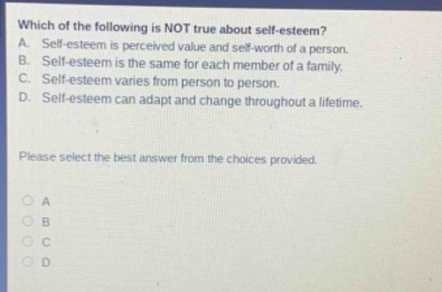 which of the following is not true about self - esteem? a. self - esteem is perceived value and self - worth of a person. b. self - esteem is the same for each member of a family. c. self - esteem varies from person to person. d. self - esteem can adapt and change throughout a lifetime. please select the best answer from the choices provided. a b c d