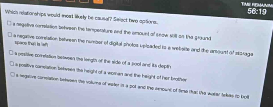 which relationships would most likely be causal? select two options. a negative correlation between the temperature and the amount of snow still on the ground a negative correlation between the number of digital photos uploaded to a website and the amount of storage space that is left a positive correlation between the length of the side of a pool and its depth a positive correlation between the height of a woman and the height of her brother a negative correlation between the volume of water in a pot and the amount of time that the water takes to boil