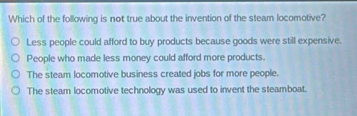 which of the following is not true about the invention of the steam locomotive?\nless people could afford to buy products because goods were still expensive.\npeople who made less money could afford more products.\nthe steam locomotive business created jobs for more people.\nthe steam locomotive technology was used to invent the steamboat.