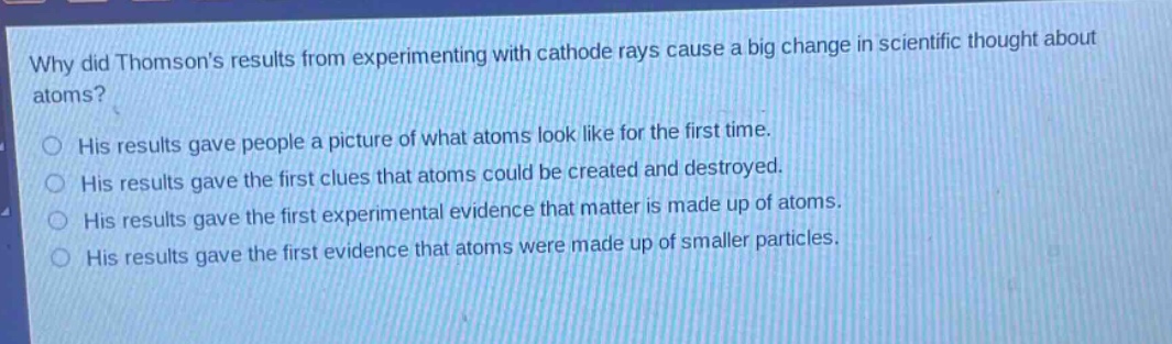 why did thomsons results from experimenting with cathode rays cause a big change in scientific thought about atoms? his results gave people a picture of what atoms look like for the first time. his results gave the first clues that atoms could be created and destroyed. his results gave the first experimental evidence that matter is made up of atoms. his results gave the first evidence that atoms were made up of smaller particles.