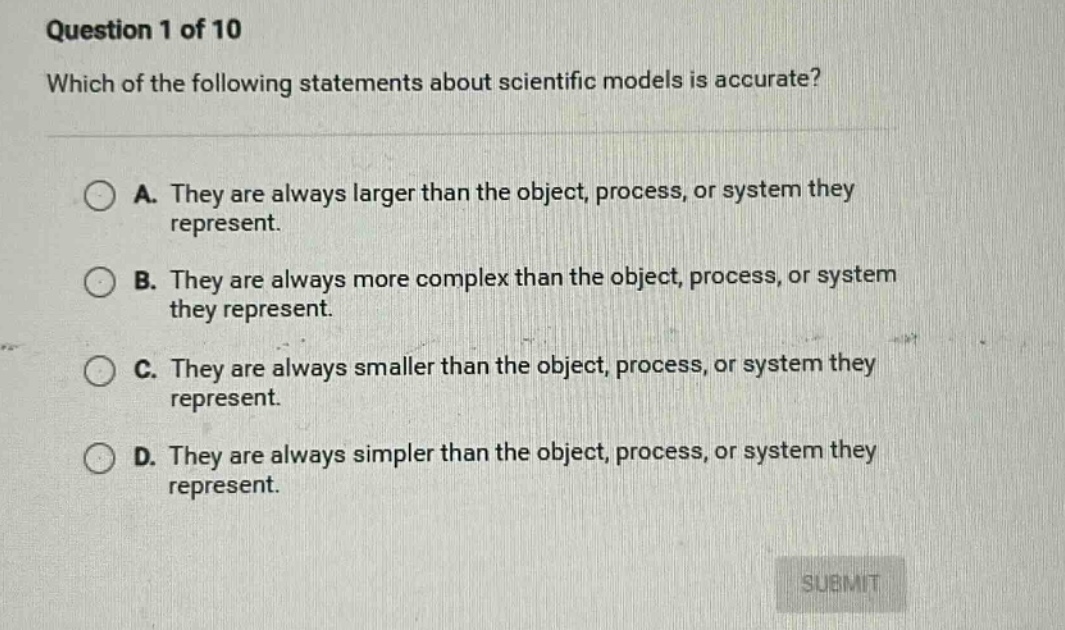 question 1 of 10 which of the following statements about scientific models is accurate? a. they are always larger than the object, process, or system they represent. b. they are always more complex than the object, process, or system they represent. c. they are always smaller than the object, process, or system they represent. d. they are always simpler than the object, process, or system they represent.
