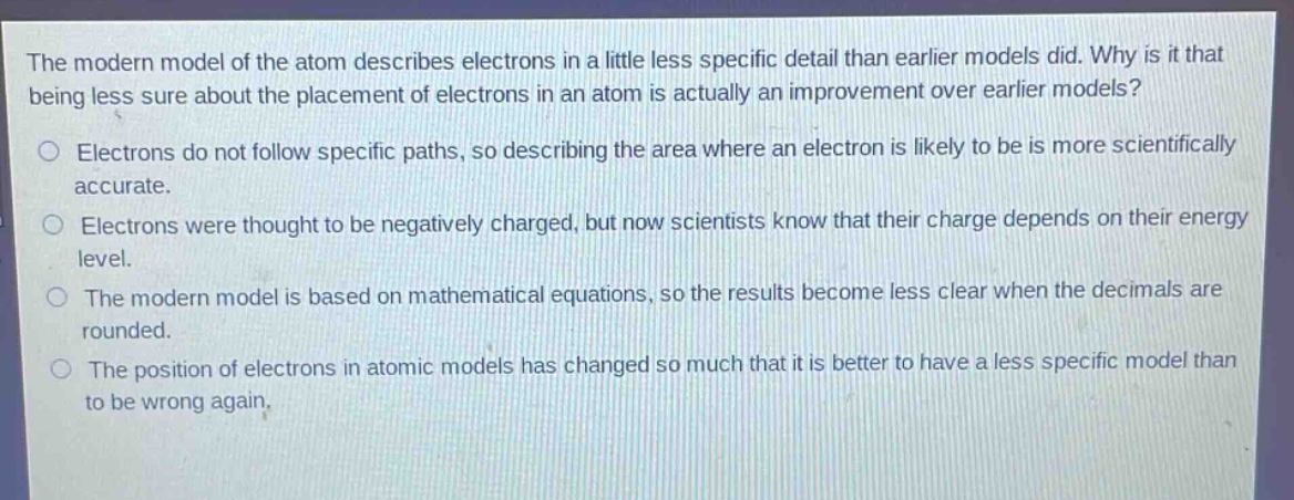 the modern model of the atom describes electrons in a little less specific detail than earlier models did. why is it that being less sure about the placement of electrons in an atom is actually an improvement over earlier models?\no electrons do not follow specific paths, so describing the area where an electron is likely to be is more scientifically accurate.\no electrons were thought to be negatively charged, but now scientists know that their charge depends on their energy level.\no the modern model is based on mathematical equations, so the results become less clear when the decimals are rounded.\no the position of electrons in atomic models has changed so much that it is better to have a less specific model than to be wrong again.
