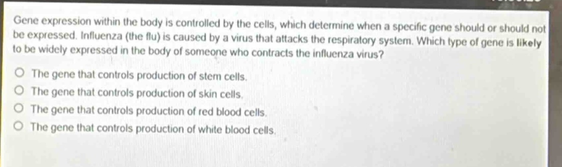 gene expression within the body is controlled by the cells, which determine when a specific gene should or should not be expressed. influenza (the flu) is caused by a virus that attacks the respiratory system. which type of gene is likely to be widely expressed in the body of someone who contracts the influenza virus?\no the gene that controls production of stem cells.\no the gene that controls production of skin cells.\no the gene that controls production of red blood cells.\no the gene that controls production of white blood cells.