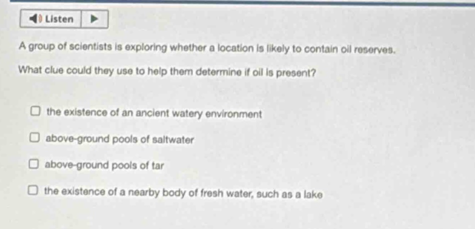 a group of scientists is exploring whether a location is likely to contain oil reserves. what clue could they use to help them determine if oil is present? the existence of an ancient watery environment above - ground pools of saltwater above - ground pools of tar the existence of a nearby body of fresh water, such as a lake
