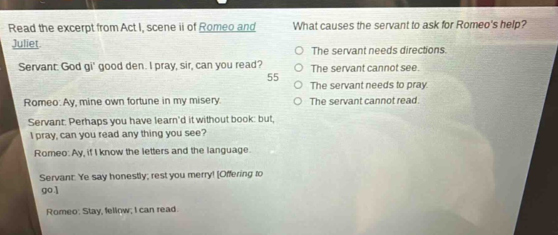 read the excerpt from act i, scene ii of romeo and juliet. servant: god gi good den. i pray, sir, can you read? romeo: ay, mine own fortune in my misery. servant: perhaps you have learnd it without book: but, i pray, can you read any thing you see? romeo: ay, if i know the letters and the language. servant: ye say honestly; rest you merry! offering to go. romeo: stay, fellow; i can read. what causes the servant to ask for romeos help? the servant needs directions. the servant cannot see. the servant needs to pray. the servant cannot read.