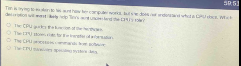tim is trying to explain to his aunt how her computer works, but she does not understand what a cpu does. which description will most likely help tims aunt understand the cpus role? the cpu guides the function of the hardware. the cpu stores data for the transfer of information. the cpu processes commands from software. the cpu translates operating system data.