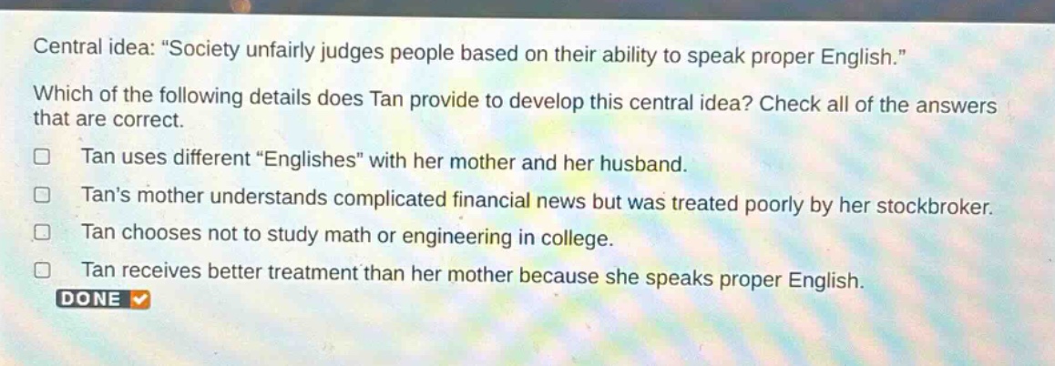 central idea: \society unfairly judges people based on their ability to speak proper english.\ which of the following details does tan provide to develop this central idea? check all of the answers that are correct. tan uses different \englishes\ with her mother and her husband. tans mother understands complicated financial news but was treated poorly by her stock - broker. tan chooses not to study math or engineering in college. tan receives better treatment than her mother because she speaks proper english. done