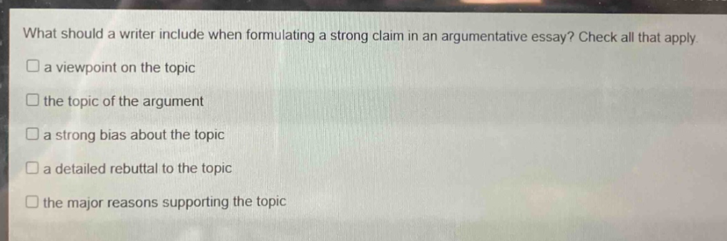 what should a writer include when formulating a strong claim in an argumentative essay? check all that apply. a viewpoint on the topic the topic of the argument a strong bias about the topic a detailed rebuttal to the topic the major reasons supporting the topic
