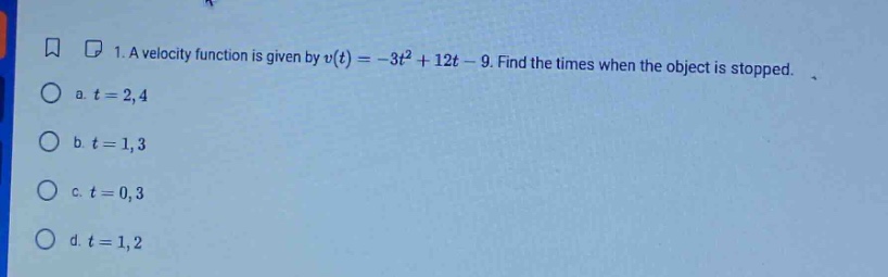 1. a velocity function is given by v(t)= -3t² + 12t - 9. find the times when the object is stopped. a. t = 2,4 b. t = 1,3 c. t = 0,3 d. t = 1,2