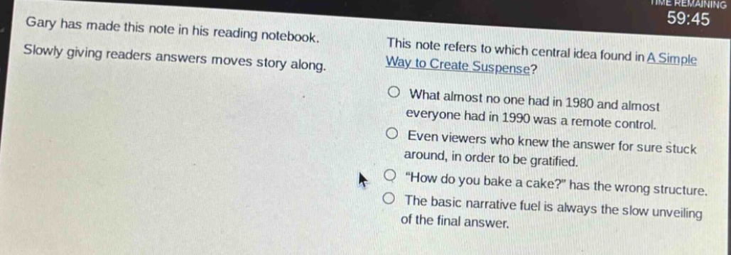gary has made this note in his reading notebook. slowly giving readers answers moves story along. this note refers to which central idea found in a simple way to create suspense? what almost no one had in 1980 and almost everyone had in 1990 was a remote control. even viewers who knew the answer for sure stuck around, in order to be gratified. “how do you bake a cake?” has the wrong structure. the basic narrative fuel is always the slow unveiling of the final answer.