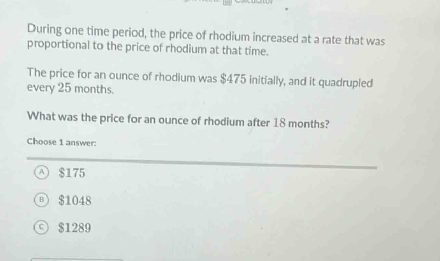 during one time period, the price of rhodium increased at a rate that was proportional to the price of rhodium at that time. the price for an ounce of rhodium was $475 initially, and it quadrupled every 25 months. what was the price for an ounce of rhodium after 18 months? choose 1 answer: a $175 b $1048 c $1289