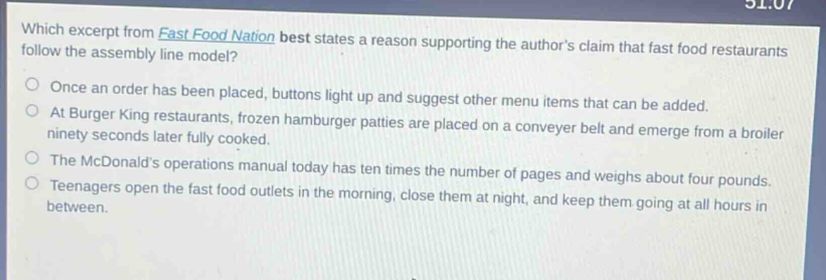 which excerpt from fast food nation best states a reason supporting the authors claim that fast food restaurants follow the assembly line model? once an order has been placed, buttons light up and suggest other menu items that can be added. at burger king restaurants, frozen hamburger patties are placed on a conveyer belt and emerge from a broiler ninety seconds later fully cooked. the mcdonalds operations manual today has ten times the number of pages and weighs about four pounds. teenagers open the fast food outlets in the morning, close them at night, and keep them going at all hours in between.