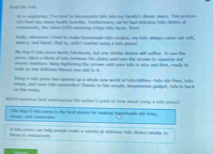 read the text.\nas a vegetarian, ive tried to incorporate tofu into my familys dinner plans. this protein - rich food has many health benefits. furthermore, weve had delicious tofu dishes at restaurants, like salsa grills amazing crispy tofu tacos. yum!\nsadly, whenever i tried to make homemade tofu recipes, my tofu always came out soft, watery, and bland. that is, until i started using a tofu press!\nmy veg - o tofu press works fabulously, but any similar device will suffice. to use the press, place a block of tofu between the plates and turn the screws to squeeze out excess moisture. keep tightening the screws until your tofu is nice and firm, ready to soak up any delicious flavors you add to it.\nusing a tofu press has opened up a whole new world of tofu - bilities—tofu stir - fries, tofu soups, and even tofu casseroles! thanks to this simple, inexpensive gadget, tofu is back on the menu.\nwhich sentence best summarizes the authors point of view about using a tofu press?\nthe veg - o tofu press is the best device for making homemade stir - fries, soups, and casseroles.\na tofu press can help people make a variety of delicious tofu dishes similar to those in restaurants.