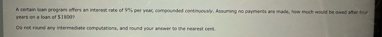 a certain loan program offers an interest rate of 9% per year, compounded continuously. assuming no payments are made, how much would be owed after four years on a loan of $1800? do not round any intermediate computations, and round your answer to the nearest cent.