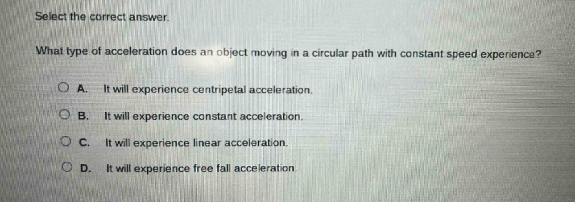 select the correct answer. what type of acceleration does an object moving in a circular path with constant speed experience? a. it will experience centripetal acceleration. b. it will experience constant acceleration. c. it will experience linear acceleration. d. it will experience free fall acceleration.
