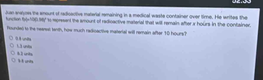 juan analyzes the amount of radioactive material remaining in a medical waste container over time. he writes the function f(x)=10(0.98)^x to represent the amount of radioactive material that will remain after x hours in the container. rounded to the nearest tenth, how much radioactive material will remain after 10 hours? 0.8 units 1.3 units 8.2 units 9.8 units
