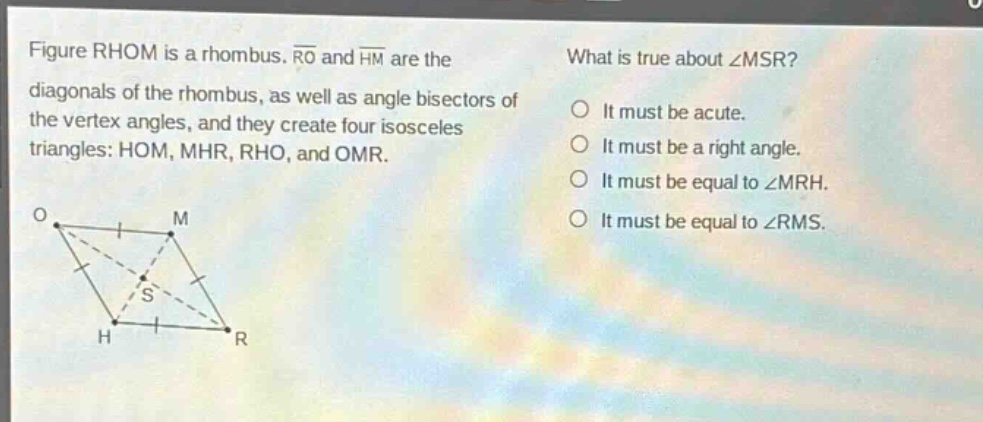 figure rhom is a rhombus. ro and hm are the diagonals of the rhombus, as well as angle bisectors of the vertex angles, and they create four isosceles triangles: hom, mhr, rho, and omr. what is true about ∠msr? it must be acute. it must be a right angle. it must be equal to ∠mrh. it must be equal to ∠rms.